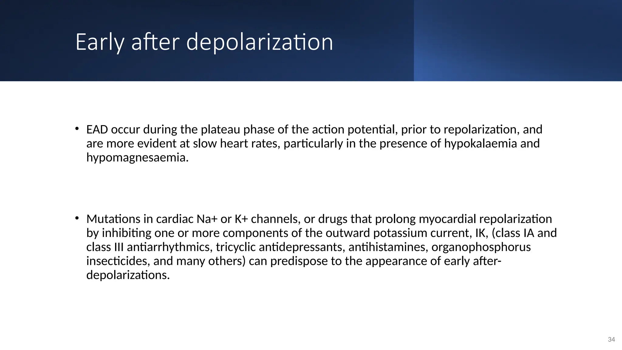 Early after depolarization
• EAD occur during the plateau phase of the action potential, prior to repolarization, and
are more evident at slow heart rates, particularly in the presence of hypokalaemia and
hypomagnesaemia.
• Mutations in cardiac Na+ or K+ channels, or drugs that prolong myocardial repolarization
by inhibiting one or more components of the outward potassium current, IK, (class IA and
class III antiarrhythmics, tricyclic antidepressants, antihistamines, organophosphorus
insecticides, and many others) can predispose to the appearance of early after-
depolarizations.
34
 
