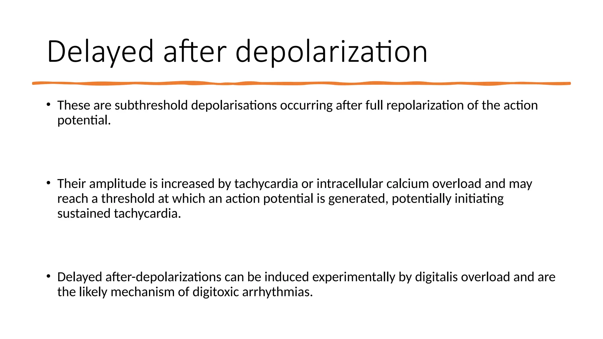 35
Delayed after depolarization
• These are subthreshold depolarisations occurring after full repolarization of the action
potential.
• Their amplitude is increased by tachycardia or intracellular calcium overload and may
reach a threshold at which an action potential is generated, potentially initiating
sustained tachycardia.
• Delayed after-depolarizations can be induced experimentally by digitalis overload and are
the likely mechanism of digitoxic arrhythmias.
 