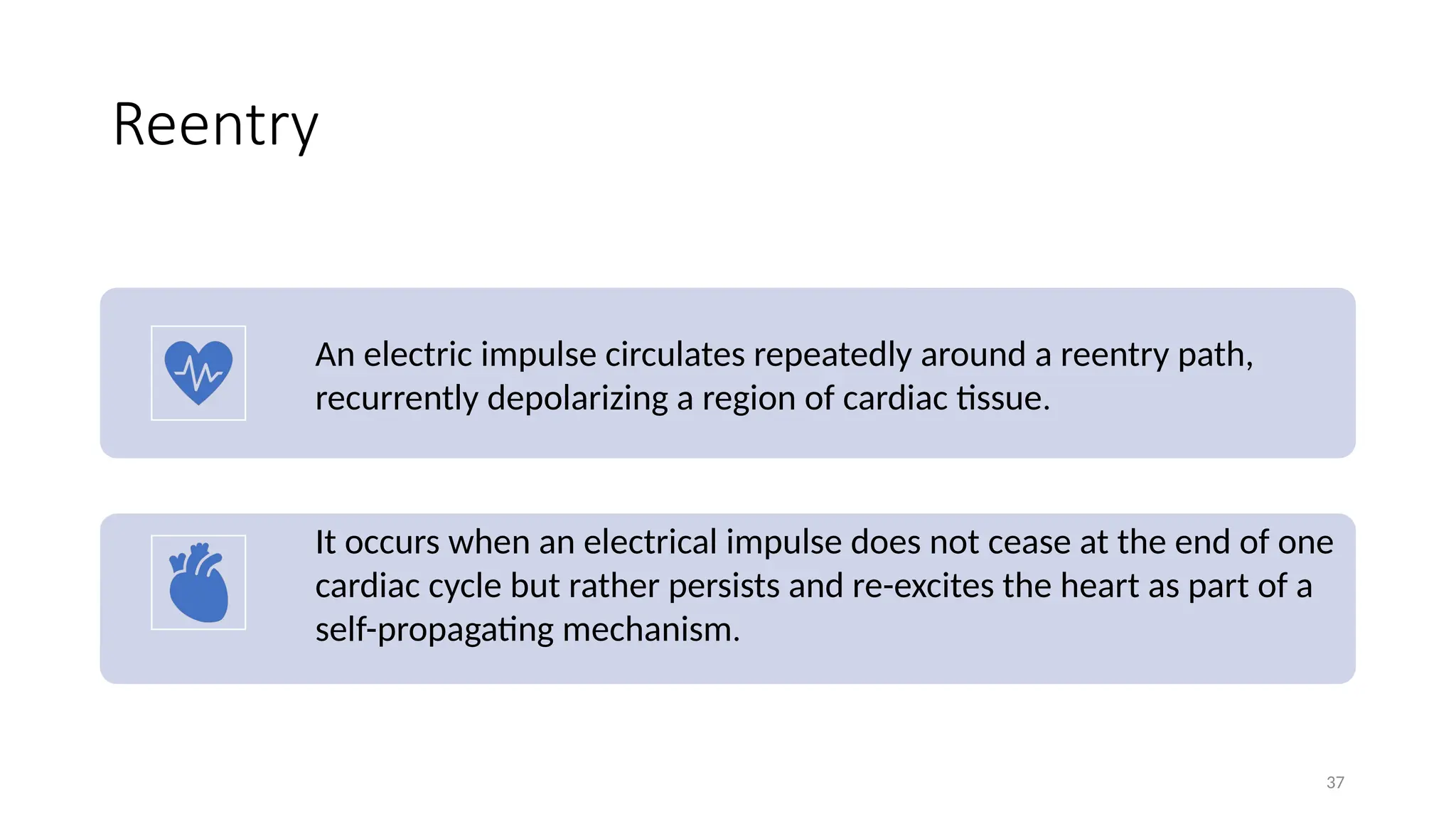 37
Reentry
An electric impulse circulates repeatedly around a reentry path,
recurrently depolarizing a region of cardiac tissue.
It occurs when an electrical impulse does not cease at the end of one
cardiac cycle but rather persists and re-excites the heart as part of a
self-propagating mechanism.
 