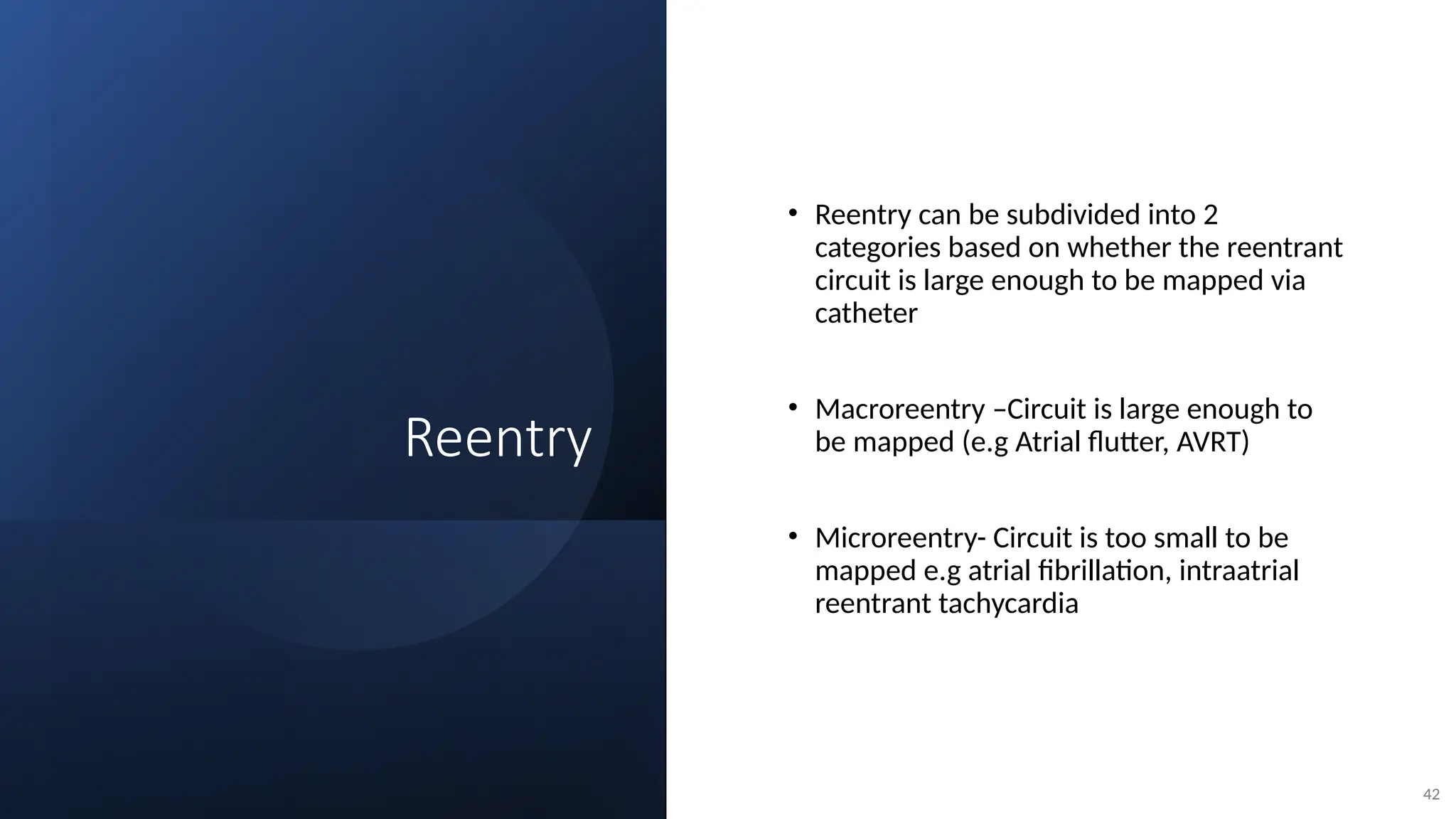 Reentry
• Reentry can be subdivided into 2
categories based on whether the reentrant
circuit is large enough to be mapped via
catheter
• Macroreentry –Circuit is large enough to
be mapped (e.g Atrial flutter, AVRT)
• Microreentry- Circuit is too small to be
mapped e.g atrial fibrillation, intraatrial
reentrant tachycardia
42
 