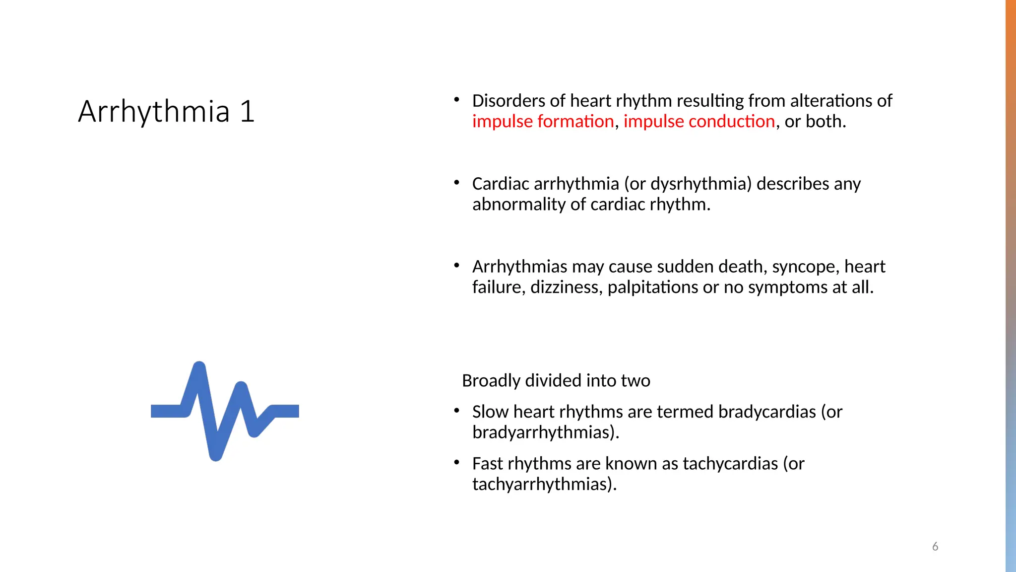 6
Arrhythmia 1 • Disorders of heart rhythm resulting from alterations of
impulse formation, impulse conduction, or both.
• Cardiac arrhythmia (or dysrhythmia) describes any
abnormality of cardiac rhythm.
• Arrhythmias may cause sudden death, syncope, heart
failure, dizziness, palpitations or no symptoms at all.
Broadly divided into two
• Slow heart rhythms are termed bradycardias (or
bradyarrhythmias).
• Fast rhythms are known as tachycardias (or
tachyarrhythmias).
 