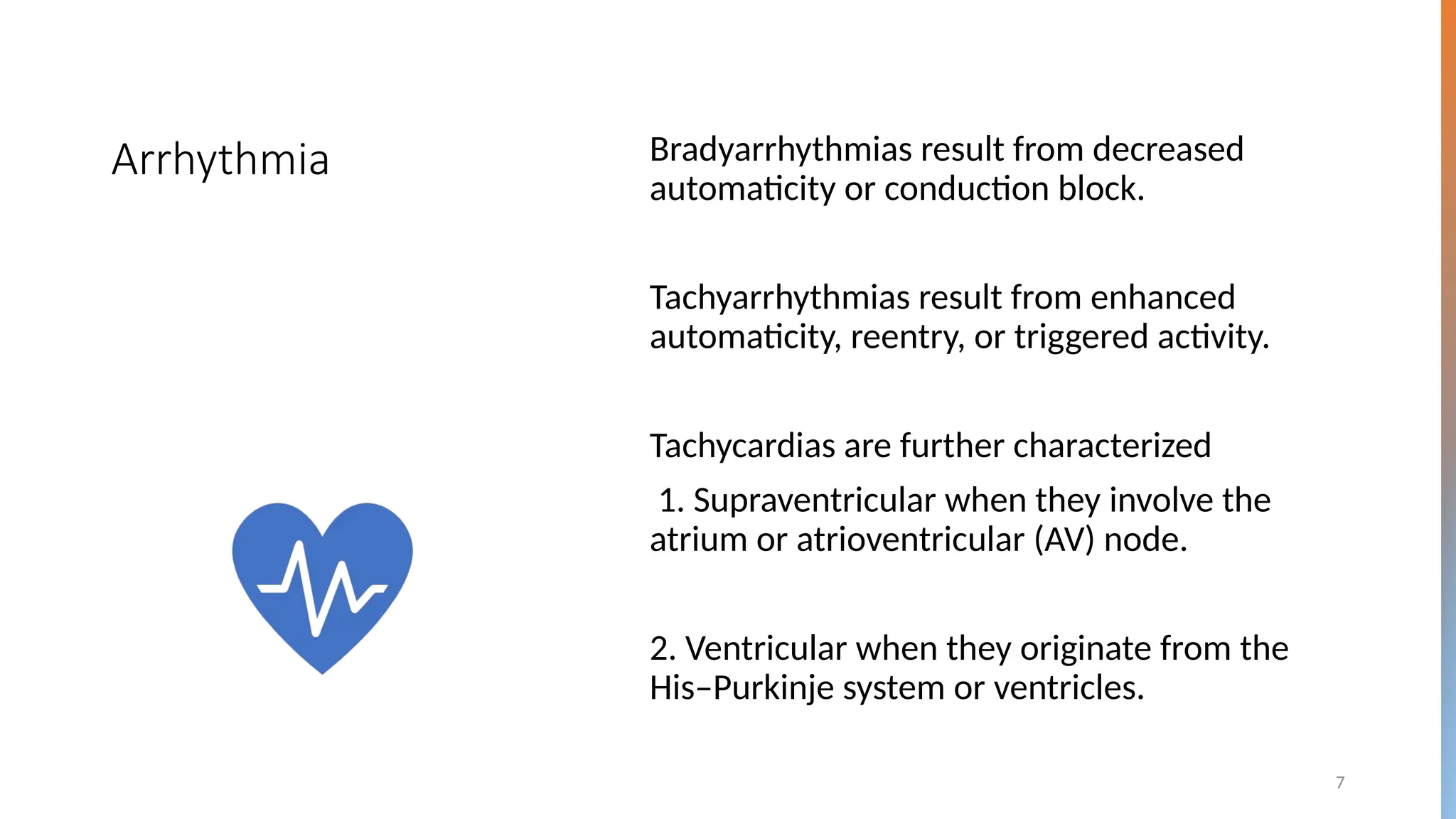 7
Arrhythmia Bradyarrhythmias result from decreased
automaticity or conduction block.
Tachyarrhythmias result from enhanced
automaticity, reentry, or triggered activity.
Tachycardias are further characterized
1. Supraventricular when they involve the
atrium or atrioventricular (AV) node.
2. Ventricular when they originate from the
His–Purkinje system or ventricles.
 