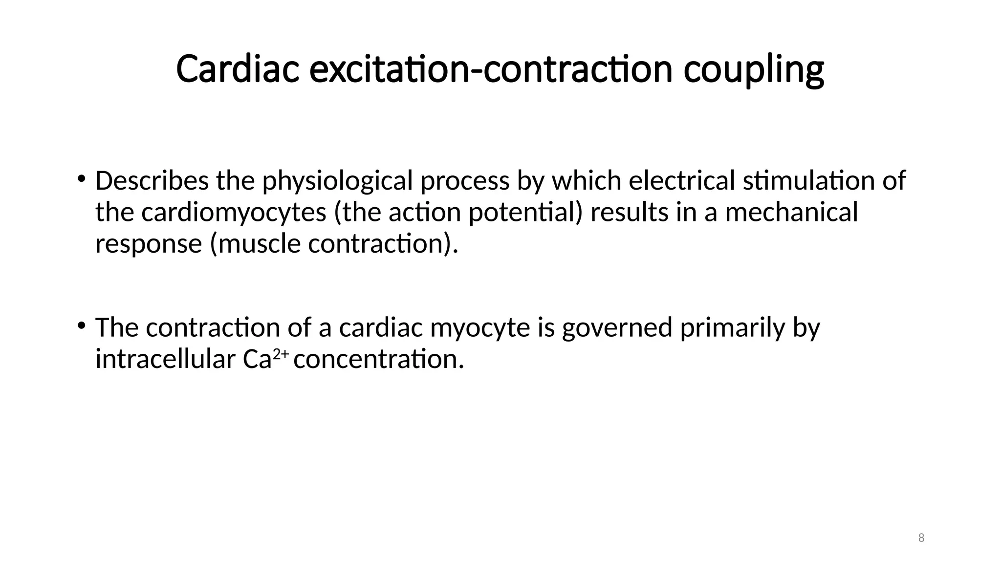 8
Cardiac excitation-contraction coupling
• Describes the physiological process by which electrical stimulation of
the cardiomyocytes (the action potential) results in a mechanical
response (muscle contraction).
• The contraction of a cardiac myocyte is governed primarily by
intracellular Ca2+
concentration.
 
