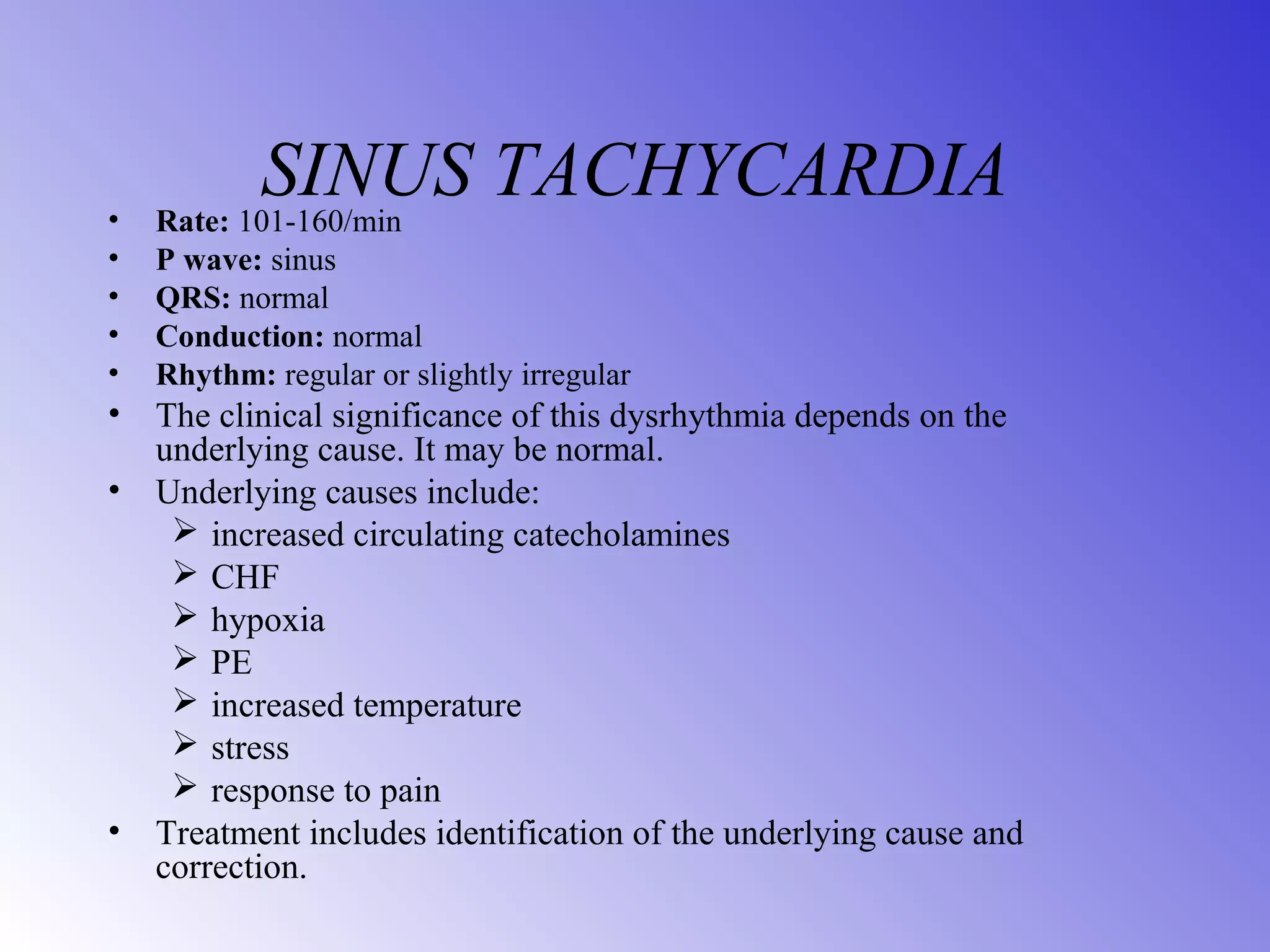SINUS TACHYCARDIA• Rate: 101-160/min
• P wave: sinus
• QRS: normal
• Conduction: normal
• Rhythm: regular or slightly irregular
• The clinical significance of this dysrhythmia depends on the
underlying cause. It may be normal.
• Underlying causes include:
 increased circulating catecholamines
 CHF
 hypoxia
 PE
 increased temperature
 stress
 response to pain
• Treatment includes identification of the underlying cause and
correction.
 