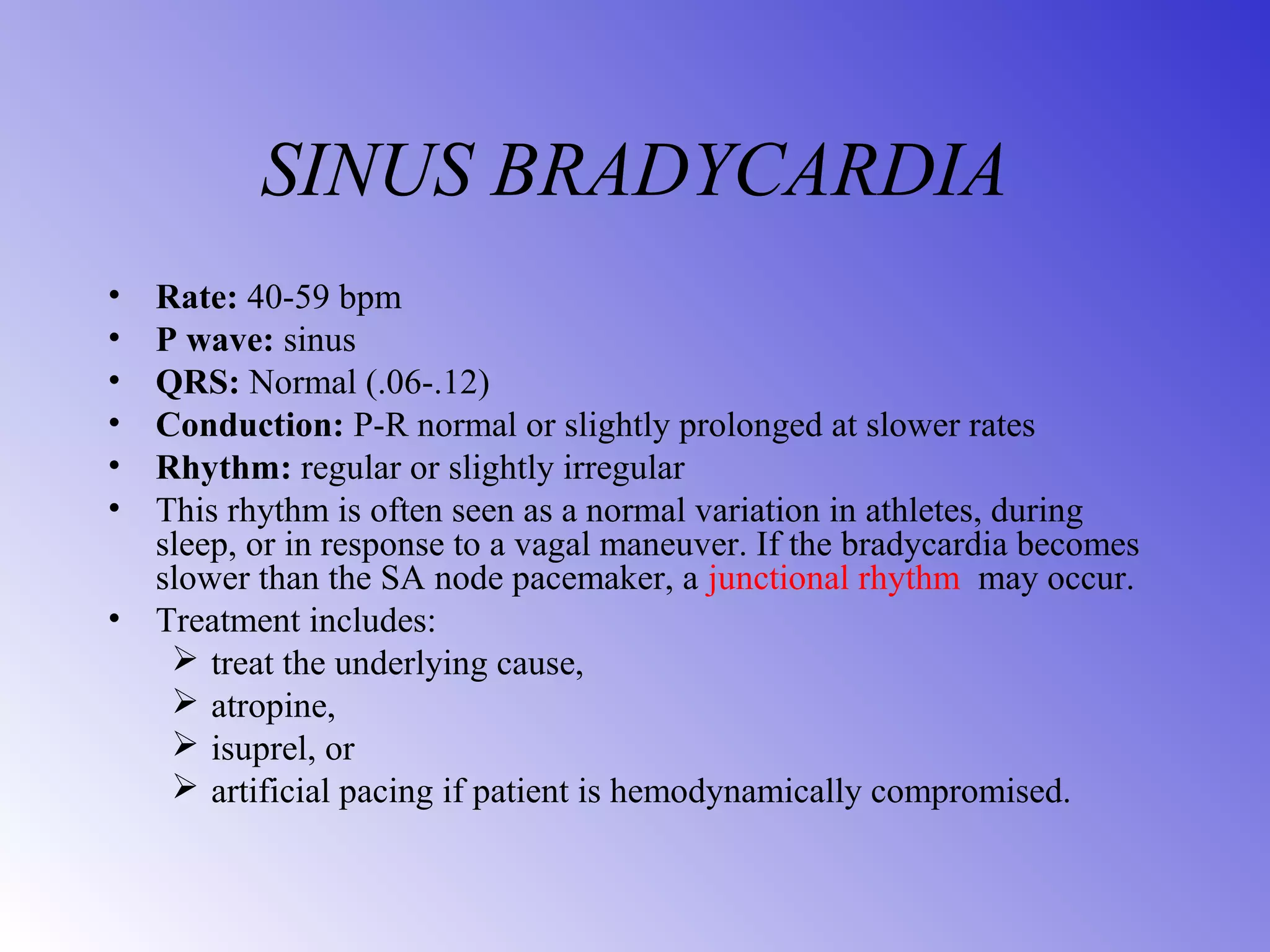 SINUS BRADYCARDIA
• Rate: 40-59 bpm
• P wave: sinus
• QRS: Normal (.06-.12)
• Conduction: P-R normal or slightly prolonged at slower rates
• Rhythm: regular or slightly irregular
• This rhythm is often seen as a normal variation in athletes, during
sleep, or in response to a vagal maneuver. If the bradycardia becomes
slower than the SA node pacemaker, a junctional rhythm may occur.
• Treatment includes:
 treat the underlying cause,
 atropine,
 isuprel, or
 artificial pacing if patient is hemodynamically compromised.
 