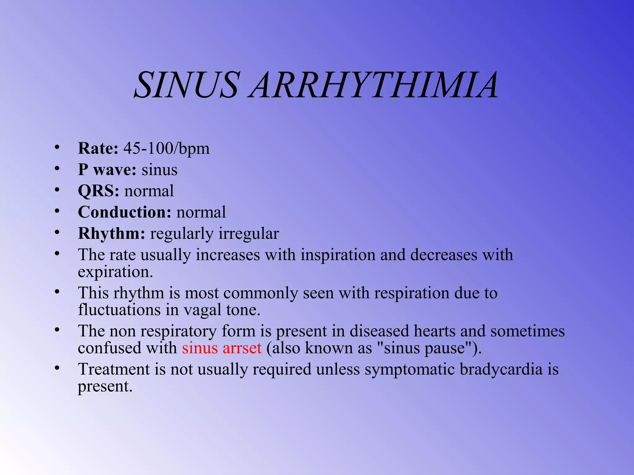SINUS ARRHYTHIMIA
• Rate: 45-100/bpm
• P wave: sinus
• QRS: normal
• Conduction: normal
• Rhythm: regularly irregular
• The rate usually increases with inspiration and decreases with
expiration.
• This rhythm is most commonly seen with respiration due to
fluctuations in vagal tone.
• The non respiratory form is present in diseased hearts and sometimes
confused with sinus arrset (also known as "sinus pause").
• Treatment is not usually required unless symptomatic bradycardia is
present.
 