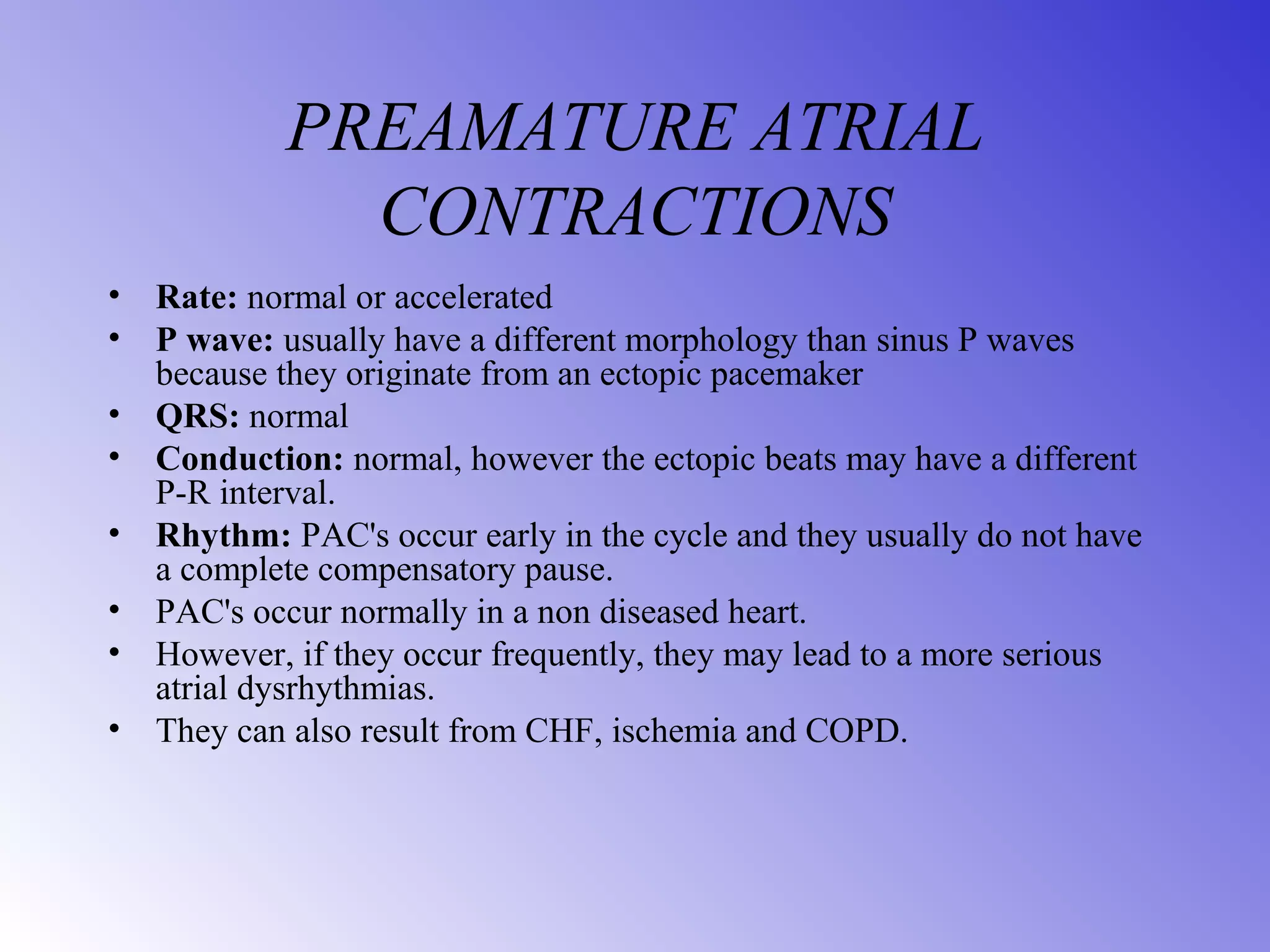 PREAMATURE ATRIAL
CONTRACTIONS
• Rate: normal or accelerated
• P wave: usually have a different morphology than sinus P waves
because they originate from an ectopic pacemaker
• QRS: normal
• Conduction: normal, however the ectopic beats may have a different
P-R interval.
• Rhythm: PAC's occur early in the cycle and they usually do not have
a complete compensatory pause.
• PAC's occur normally in a non diseased heart.
• However, if they occur frequently, they may lead to a more serious
atrial dysrhythmias.
• They can also result from CHF, ischemia and COPD.
 