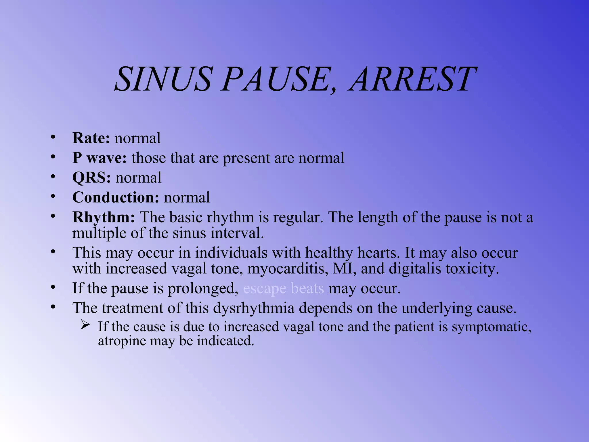 SINUS PAUSE, ARREST
• Rate: normal
• P wave: those that are present are normal
• QRS: normal
• Conduction: normal
• Rhythm: The basic rhythm is regular. The length of the pause is not a
multiple of the sinus interval.
• This may occur in individuals with healthy hearts. It may also occur
with increased vagal tone, myocarditis, MI, and digitalis toxicity.
• If the pause is prolonged, escape beats may occur.
• The treatment of this dysrhythmia depends on the underlying cause.
 If the cause is due to increased vagal tone and the patient is symptomatic,
atropine may be indicated.
 