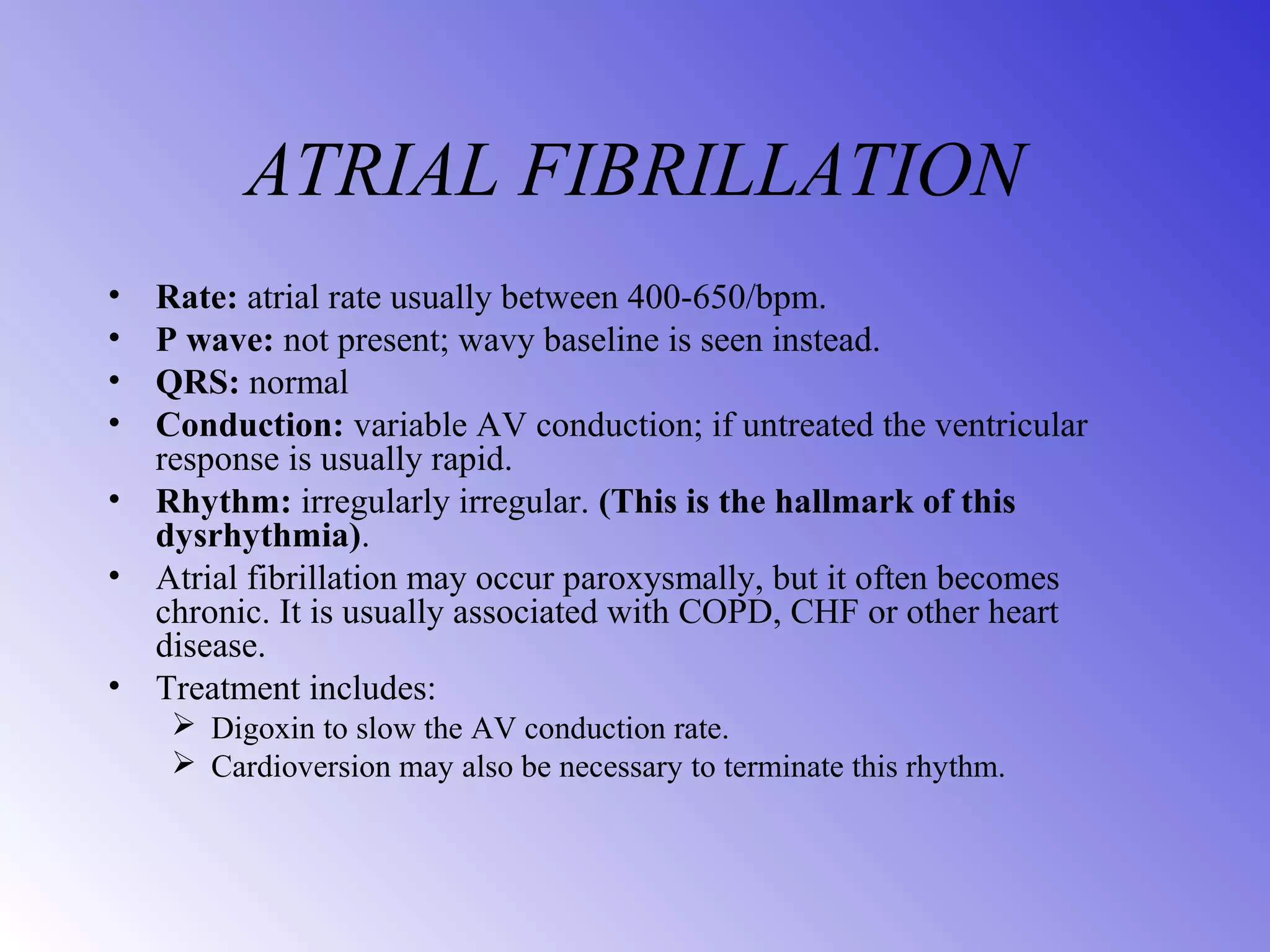 ATRIAL FIBRILLATION
• Rate: atrial rate usually between 400-650/bpm.
• P wave: not present; wavy baseline is seen instead.
• QRS: normal
• Conduction: variable AV conduction; if untreated the ventricular
response is usually rapid.
• Rhythm: irregularly irregular. (This is the hallmark of this
dysrhythmia).
• Atrial fibrillation may occur paroxysmally, but it often becomes
chronic. It is usually associated with COPD, CHF or other heart
disease.
• Treatment includes:
 Digoxin to slow the AV conduction rate.
 Cardioversion may also be necessary to terminate this rhythm.
 