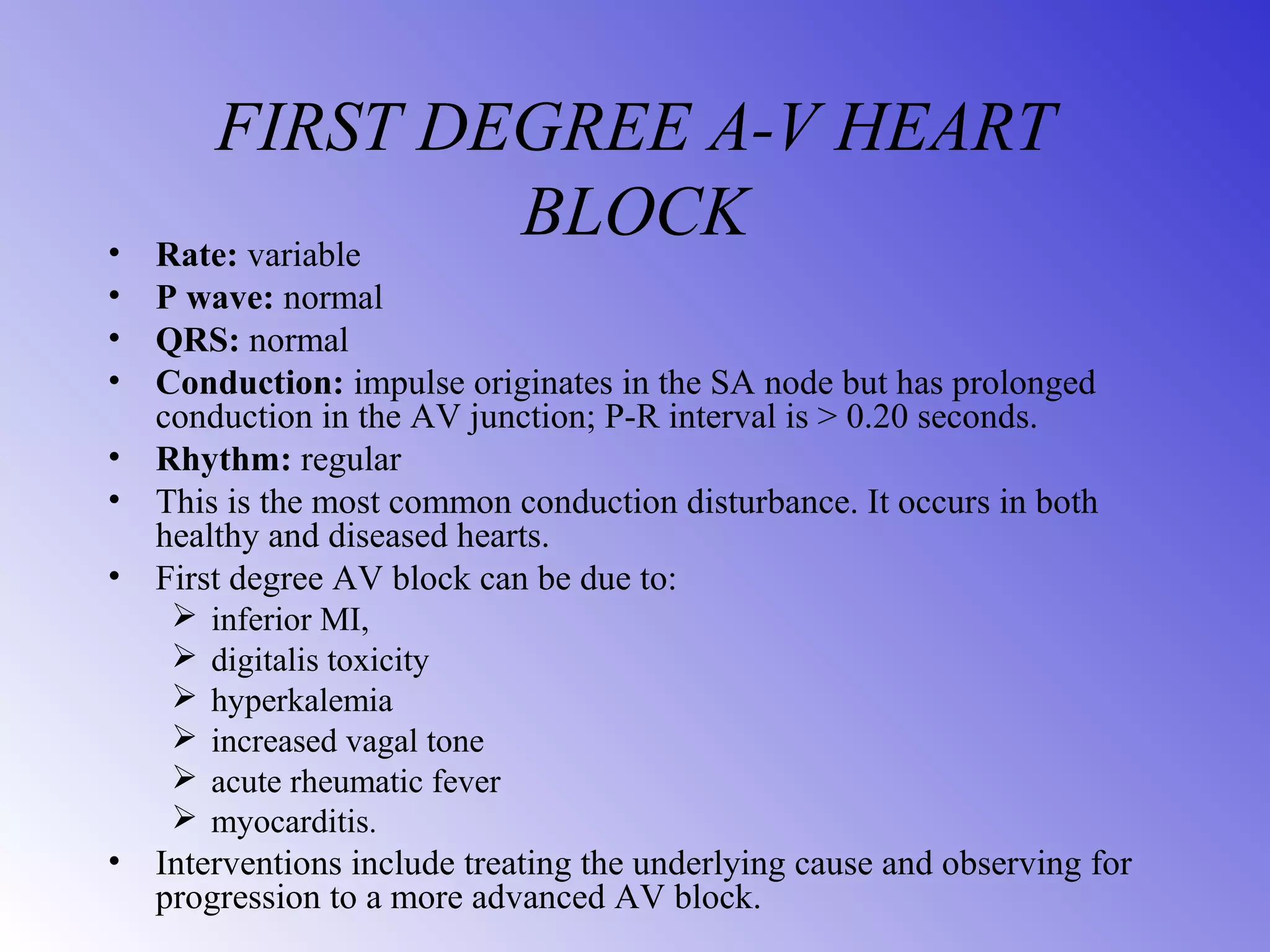 FIRST DEGREE A-V HEART
BLOCK• Rate: variable
• P wave: normal
• QRS: normal
• Conduction: impulse originates in the SA node but has prolonged
conduction in the AV junction; P-R interval is > 0.20 seconds.
• Rhythm: regular
• This is the most common conduction disturbance. It occurs in both
healthy and diseased hearts.
• First degree AV block can be due to:
 inferior MI,
 digitalis toxicity
 hyperkalemia
 increased vagal tone
 acute rheumatic fever
 myocarditis.
• Interventions include treating the underlying cause and observing for
progression to a more advanced AV block.
 