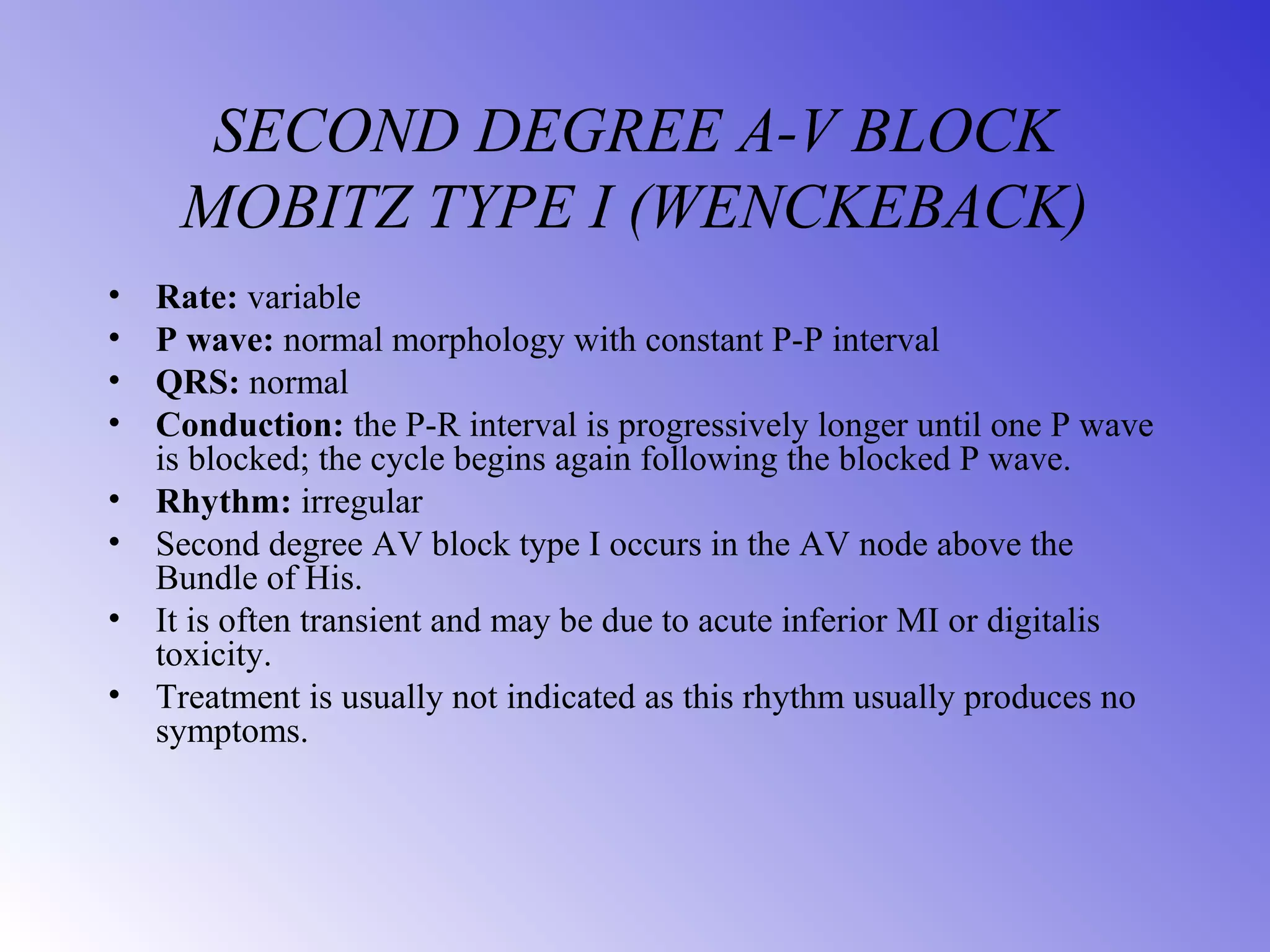 SECOND DEGREE A-V BLOCK
MOBITZ TYPE I (WENCKEBACK)
• Rate: variable
• P wave: normal morphology with constant P-P interval
• QRS: normal
• Conduction: the P-R interval is progressively longer until one P wave
is blocked; the cycle begins again following the blocked P wave.
• Rhythm: irregular
• Second degree AV block type I occurs in the AV node above the
Bundle of His.
• It is often transient and may be due to acute inferior MI or digitalis
toxicity.
• Treatment is usually not indicated as this rhythm usually produces no
symptoms.
 
