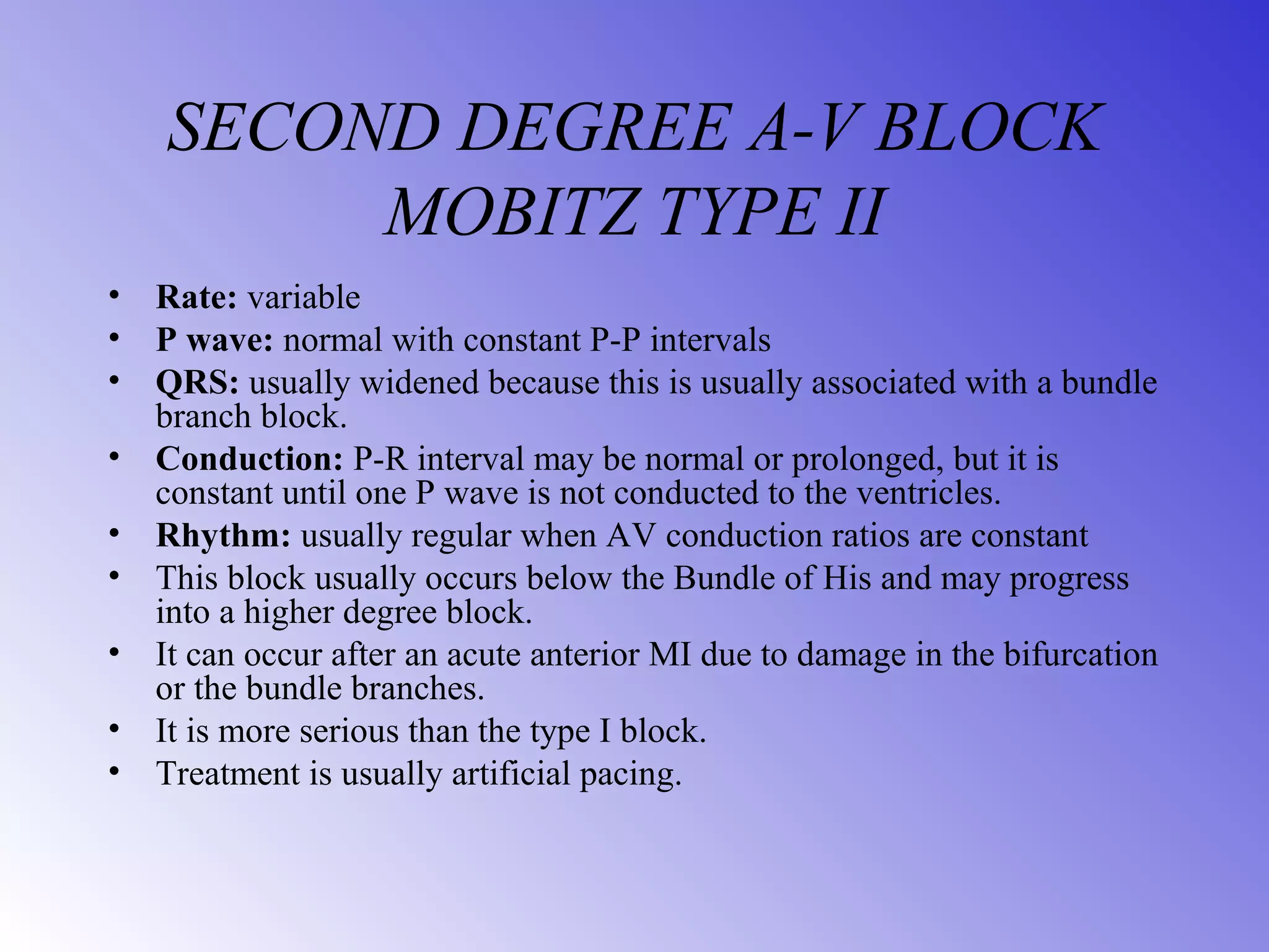 SECOND DEGREE A-V BLOCK
MOBITZ TYPE II
• Rate: variable
• P wave: normal with constant P-P intervals
• QRS: usually widened because this is usually associated with a bundle
branch block.
• Conduction: P-R interval may be normal or prolonged, but it is
constant until one P wave is not conducted to the ventricles.
• Rhythm: usually regular when AV conduction ratios are constant
• This block usually occurs below the Bundle of His and may progress
into a higher degree block.
• It can occur after an acute anterior MI due to damage in the bifurcation
or the bundle branches.
• It is more serious than the type I block.
• Treatment is usually artificial pacing.
 
