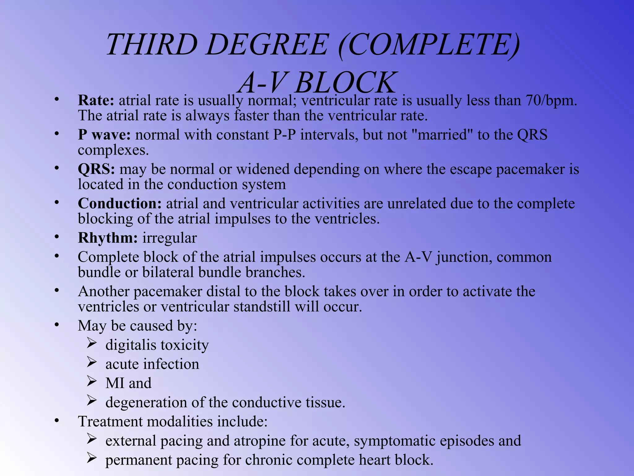THIRD DEGREE (COMPLETE)
A-V BLOCK• Rate: atrial rate is usually normal; ventricular rate is usually less than 70/bpm.
The atrial rate is always faster than the ventricular rate.
• P wave: normal with constant P-P intervals, but not "married" to the QRS
complexes.
• QRS: may be normal or widened depending on where the escape pacemaker is
located in the conduction system
• Conduction: atrial and ventricular activities are unrelated due to the complete
blocking of the atrial impulses to the ventricles.
• Rhythm: irregular
• Complete block of the atrial impulses occurs at the A-V junction, common
bundle or bilateral bundle branches.
• Another pacemaker distal to the block takes over in order to activate the
ventricles or ventricular standstill will occur.
• May be caused by:
 digitalis toxicity
 acute infection
 MI and
 degeneration of the conductive tissue.
• Treatment modalities include:
 external pacing and atropine for acute, symptomatic episodes and
 permanent pacing for chronic complete heart block.
 