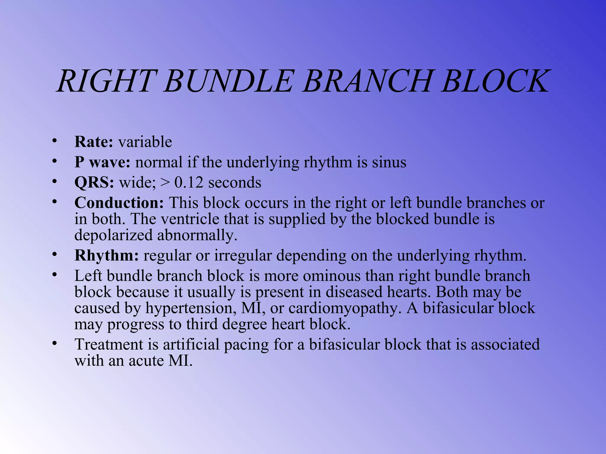 RIGHT BUNDLE BRANCH BLOCK
• Rate: variable
• P wave: normal if the underlying rhythm is sinus
• QRS: wide; > 0.12 seconds
• Conduction: This block occurs in the right or left bundle branches or
in both. The ventricle that is supplied by the blocked bundle is
depolarized abnormally.
• Rhythm: regular or irregular depending on the underlying rhythm.
• Left bundle branch block is more ominous than right bundle branch
block because it usually is present in diseased hearts. Both may be
caused by hypertension, MI, or cardiomyopathy. A bifasicular block
may progress to third degree heart block.
• Treatment is artificial pacing for a bifasicular block that is associated
with an acute MI.
 
