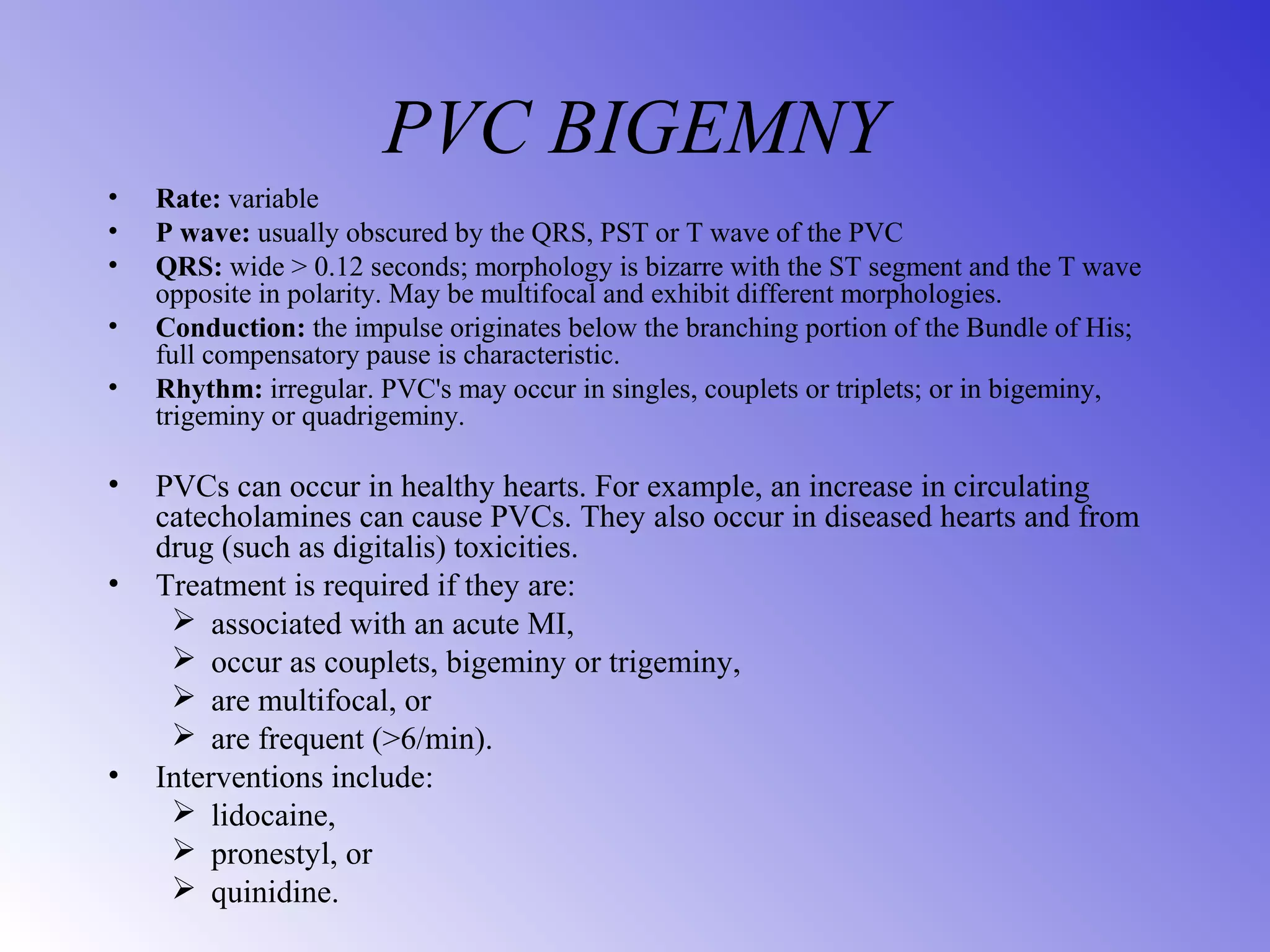 PVC BIGEMNY
• Rate: variable
• P wave: usually obscured by the QRS, PST or T wave of the PVC
• QRS: wide > 0.12 seconds; morphology is bizarre with the ST segment and the T wave
opposite in polarity. May be multifocal and exhibit different morphologies.
• Conduction: the impulse originates below the branching portion of the Bundle of His;
full compensatory pause is characteristic.
• Rhythm: irregular. PVC's may occur in singles, couplets or triplets; or in bigeminy,
trigeminy or quadrigeminy.
• PVCs can occur in healthy hearts. For example, an increase in circulating
catecholamines can cause PVCs. They also occur in diseased hearts and from
drug (such as digitalis) toxicities.
• Treatment is required if they are:
 associated with an acute MI,
 occur as couplets, bigeminy or trigeminy,
 are multifocal, or
 are frequent (>6/min).
• Interventions include:
 lidocaine,
 pronestyl, or
 quinidine.
 