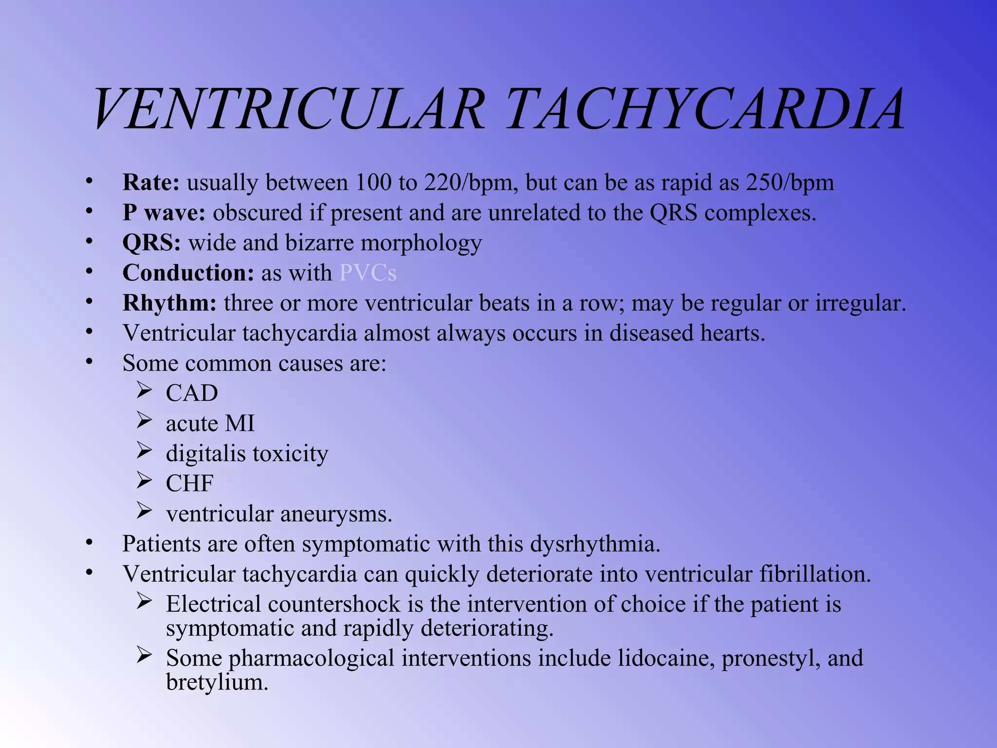 VENTRICULAR TACHYCARDIA
• Rate: usually between 100 to 220/bpm, but can be as rapid as 250/bpm
• P wave: obscured if present and are unrelated to the QRS complexes.
• QRS: wide and bizarre morphology
• Conduction: as with PVCs
• Rhythm: three or more ventricular beats in a row; may be regular or irregular.
• Ventricular tachycardia almost always occurs in diseased hearts.
• Some common causes are:
 CAD
 acute MI
 digitalis toxicity
 CHF
 ventricular aneurysms.
• Patients are often symptomatic with this dysrhythmia.
• Ventricular tachycardia can quickly deteriorate into ventricular fibrillation.
 Electrical countershock is the intervention of choice if the patient is
symptomatic and rapidly deteriorating.
 Some pharmacological interventions include lidocaine, pronestyl, and
bretylium.
 
