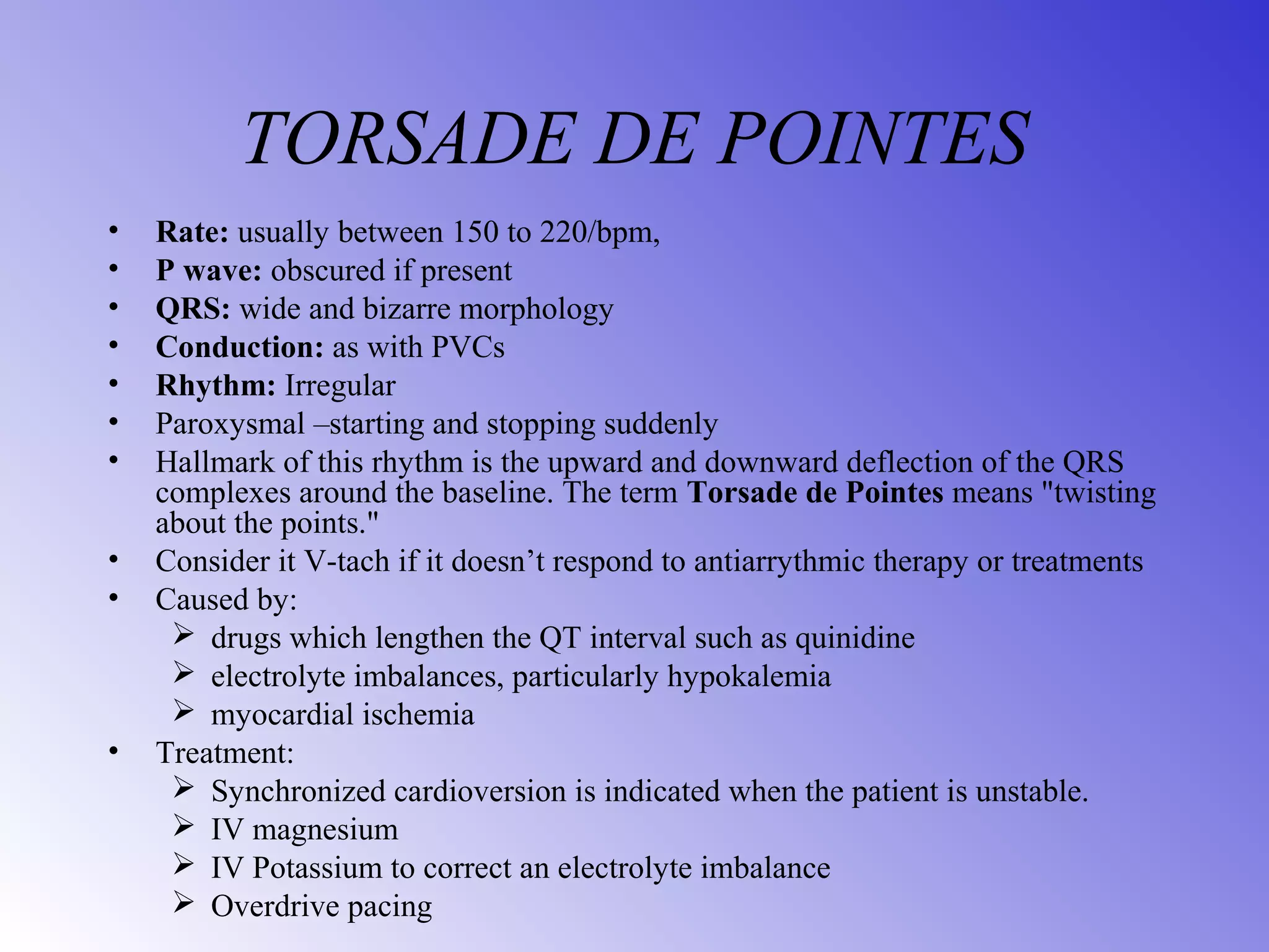 TORSADE DE POINTES
• Rate: usually between 150 to 220/bpm,
• P wave: obscured if present
• QRS: wide and bizarre morphology
• Conduction: as with PVCs
• Rhythm: Irregular
• Paroxysmal –starting and stopping suddenly
• Hallmark of this rhythm is the upward and downward deflection of the QRS
complexes around the baseline. The term Torsade de Pointes means "twisting
about the points."
• Consider it V-tach if it doesn’t respond to antiarrythmic therapy or treatments
• Caused by:
 drugs which lengthen the QT interval such as quinidine
 electrolyte imbalances, particularly hypokalemia
 myocardial ischemia
• Treatment:
 Synchronized cardioversion is indicated when the patient is unstable.
 IV magnesium
 IV Potassium to correct an electrolyte imbalance
 Overdrive pacing
 