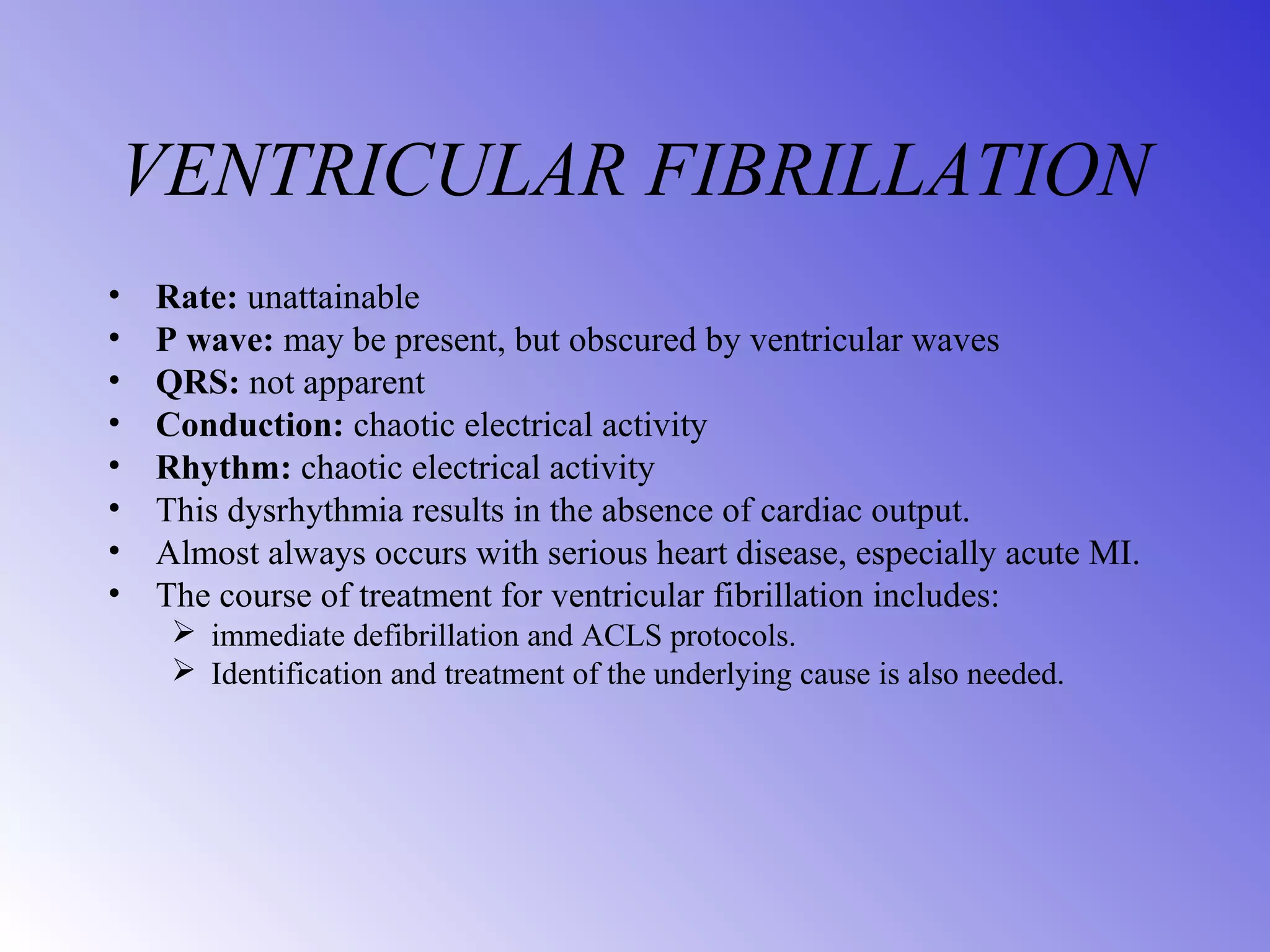 VENTRICULAR FIBRILLATION
• Rate: unattainable
• P wave: may be present, but obscured by ventricular waves
• QRS: not apparent
• Conduction: chaotic electrical activity
• Rhythm: chaotic electrical activity
• This dysrhythmia results in the absence of cardiac output.
• Almost always occurs with serious heart disease, especially acute MI.
• The course of treatment for ventricular fibrillation includes:
 immediate defibrillation and ACLS protocols.
 Identification and treatment of the underlying cause is also needed.
 