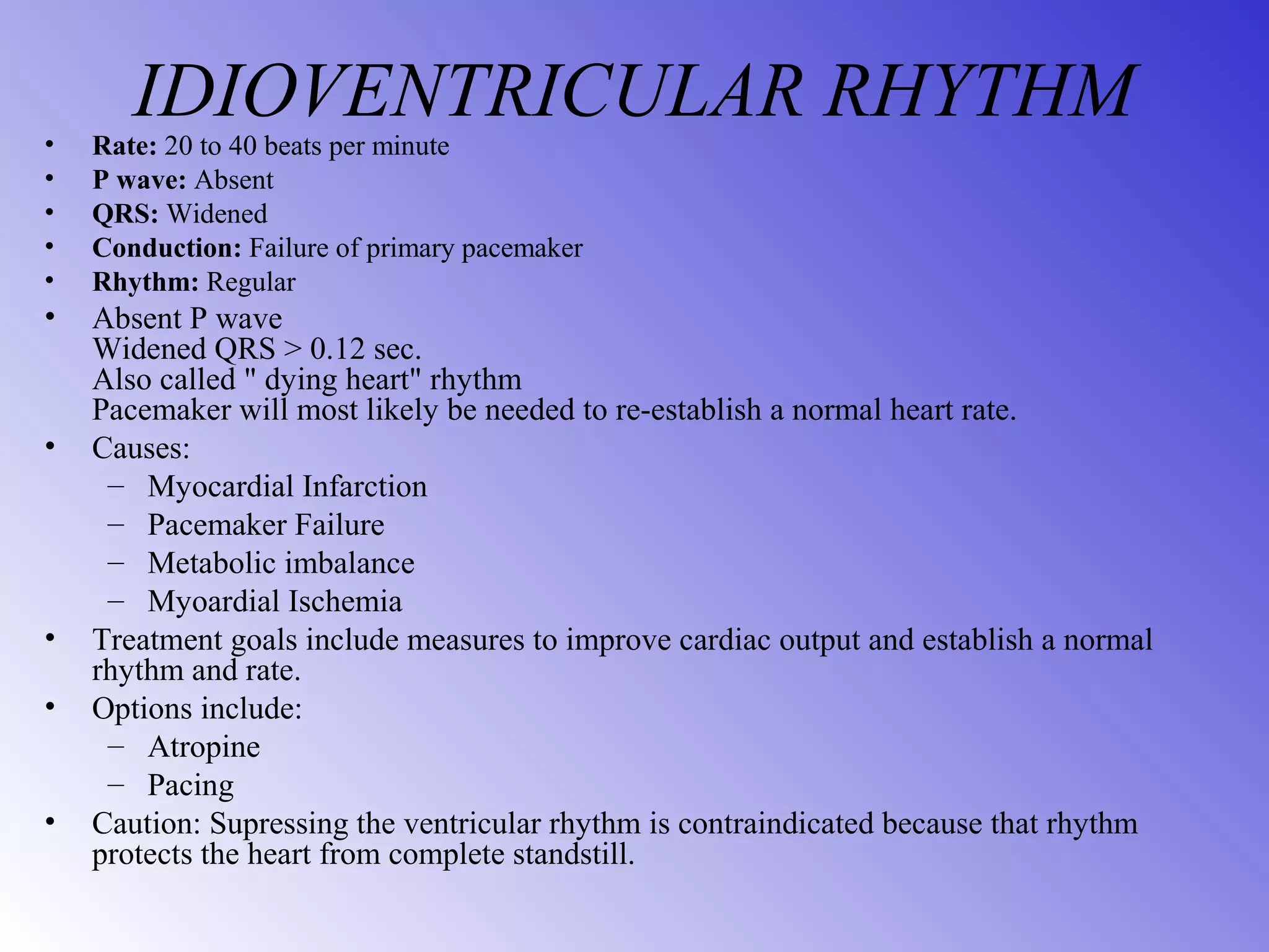 IDIOVENTRICULAR RHYTHM• Rate: 20 to 40 beats per minute
• P wave: Absent
• QRS: Widened
• Conduction: Failure of primary pacemaker
• Rhythm: Regular
• Absent P wave
Widened QRS > 0.12 sec.
Also called " dying heart" rhythm
Pacemaker will most likely be needed to re-establish a normal heart rate.
• Causes:
– Myocardial Infarction
– Pacemaker Failure
– Metabolic imbalance
– Myoardial Ischemia
• Treatment goals include measures to improve cardiac output and establish a normal
rhythm and rate.
• Options include:
– Atropine
– Pacing
• Caution: Supressing the ventricular rhythm is contraindicated because that rhythm
protects the heart from complete standstill.
 