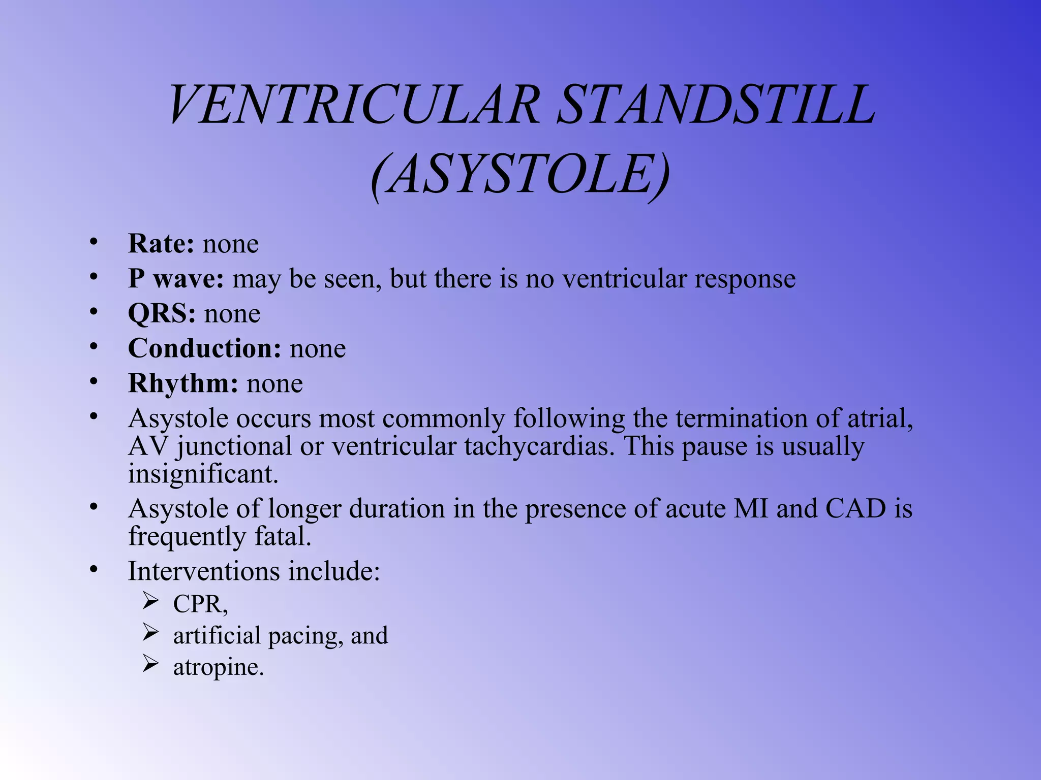 VENTRICULAR STANDSTILL
(ASYSTOLE)
• Rate: none
• P wave: may be seen, but there is no ventricular response
• QRS: none
• Conduction: none
• Rhythm: none
• Asystole occurs most commonly following the termination of atrial,
AV junctional or ventricular tachycardias. This pause is usually
insignificant.
• Asystole of longer duration in the presence of acute MI and CAD is
frequently fatal.
• Interventions include:
 CPR,
 artificial pacing, and
 atropine.
 