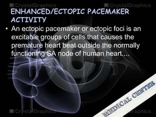 ENHANCED/ECTOPIC PACEMAKER
ACTIVITY
• An ectopic pacemaker or ectopic foci is an
excitable groups of cells that causes the
premature heart beat outside the normally
functioning SA node of human heart....
 