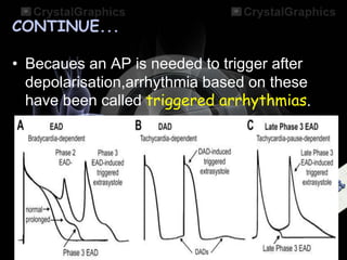 CONTINUE...
• Becaues an AP is needed to trigger after
depolarisation,arrhythmia based on these
have been called triggered arrhythmias.
 