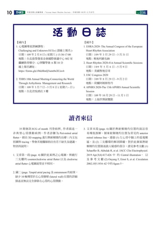 No.036THRS10 中華民國心律醫學會 ‧Taiwan Heart Rhythm Soclety‧ 中華民國 108 年 12 月出刊
讀者來信
　　35 期會訊 ECG of month 刊登病例 , 作者描述一
非 典 型 心 房 撲 動 病 例， 作 者 診 斷 為 Peri-mitral atrial
ﬂutter，經由 3D mapping 進行熱射頻燒灼治療；內文包
括圖與 tracing，學會其他醫師指出有若干缺失及建議，
特別再說明：
1. 文章第一段 (page. 4) 關於此案例之心電圖，與繞行
三尖瓣的 counterclockwise atrial ﬂutter 以及 clockwise
atrial ﬂutter 心電圖波型並不相同。
2. 圖二 (page. 5)rapid atrial pacing 及 entrainment 的結果，
缺少 10 極導管於右心房側壁 (lateral wall) 位置的詳細
描述並無法完全排除右心房的心房撲動。
3. 文章末段 (page. 6) 關於熱射頻燒灼位置的說法容
易導致誤解。個案射頻燒灼位置為常見的 anterior
mitral isthmus line，連接 (1) 左心房中膈上的低電壓
區，及 (2) 二尖瓣環的解剖障礙。對於此個案熱射
頻燒灼位置描述啟人疑惑的部分，請見參考文獻 (1)
Schaeffer B, Akbulak R, et al. JACC Clin Electrophysiol.
2019 Apr;5(4):417-426 中 的 Central illustration， 以
及 參 考 文 獻 (2) Ouyang F, Ernst S, et al. Circulation
2002;105:1934–42 中的 ﬁgure 5。
【國內】
1. 心電圖專家訓練課程 :
Challenging and Unknown ECGs ( 請線上報名 )
日期：109 年 2 月 8 日 ( 星期六 ) 13:30-17:00
地點：台北張榮發基金會國際會議中心 802 室
繼續教育積分 : 心律醫學會 A 類 10 分
線上報名網址 :
https://forms.gle/rMaMmQ3umt8nXUuv6
2. THRS 10th Annual Meeting-Connecting the World
Through Arrhythmia Management and Research
日期：109 年 3 月 7 日 - 3 月 8 日 ( 星期六 - 日 )
地點：台北君悅酒店 3 樓
【國外】
1. EHRA 2020- The Annual Congress of the European
Heart Rhythm Association
日期：109 年 3 月 29 日 - 3 月 31 日
地點 : 奧地利維也納
2. Heart Rhythm 2020-41st Annual Scientiﬁc Sessions
日期：109 年 5 月 6 日 - 5 月 9 日
地點：美國聖地亞哥
3. ESC Congress 2020
日期：109 年 8 月 29 日 - 9 月 2 日
地點：荷蘭阿姆斯特丹
4. APHRS 2020-The 13th APHRS Annual Scientiﬁc
Session
日期：109 年 10 月 29 日 - 11 月 1 日
地點：上海世博展覽館
活 動 日 誌
 