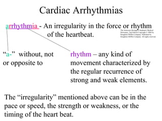 Cardiac Arrhythmias rhythm  – any kind of movement characterized by the regular recurrence of strong and weak elements. “ a- ”  without, not or opposite to  The “irregularity” mentioned above can be in the pace or speed, the strength or weakness, or the timing of the heart beat. a r rhythm ia  - An irregularity in the force or rhythm of the heartbeat. The American Heritage® Stedman's Medical Dictionary, 2nd Edition Copyright © 2004 by Houghton Mifflin Company. Published by Houghton Mifflin Company. All rights reserved. 
