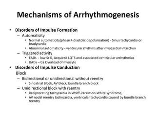 Mechanisms of Arrhythmogenesis
• Disorders of Impulse Formation
– Automaticity
• Normal automaticity(phase 4 diastolic depolarisation) - Sinus tachycardia or
bradycardia
• Abnormal automaticity - ventricular rhythms after myocardial infarction
– Triggered activity
• EADs - low Sr K, Acquired LQTS and associated ventricular arrhythmias
• DADs – Ca Overload of myocyte
• Disorders of Impulse Conduction
Block
– Bidirectional or unidirectional without reentry
• Sinoatrial Block, AV block, bundle branch block
– Unidirectional block with reentry
• Reciprocating tachycardia in Wolff-Parkinson-White syndrome,
• AV nodal reentry tachycardia, ventricular tachycardia caused by bundle branch
reentry
 