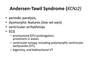 Andersen-Tawil Syndrome (KCNJ2)
• periodic paralysis,
• dysmorphic features (low set ears)
• ventricular arrhythmias
• ECG
– pronounced QTU prolongation,
prominent U waves
– ventricular ectopy, including polymorphic ventricular
tachycardia (VT),
– bigeminy, and bidirectional VT
 