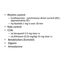 • Rhythm control
– Cardioversion - synchronous direct current (DC) -
approximately 50 J
– Inj Ibutilide 1 mg iv over 10 min
• Rate control
• CCBs
– Inj Verapamil 2.5 mg slow i.v
– Inj Diltiazem (0.25 mg/kg) 15 mg slow i.v
• Betablockers (Esmolol)
• Digoxin
• Amiodarone
 