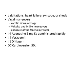 • palpitations, heart failure, syncope, or shock
• Vagal maneuvers
– carotid sinus massage
– Valsalva and Müller maneuvers
– exposure of the face to ice water
• Inj Adenosine 6 mg I.V administered rapidly
• Inj Verapamil
• Inj Diltiazem
• DC Cardioversion 50 J
 
