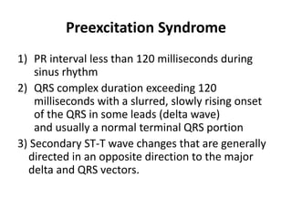 Preexcitation Syndrome
1) PR interval less than 120 milliseconds during
sinus rhythm
2) QRS complex duration exceeding 120
milliseconds with a slurred, slowly rising onset
of the QRS in some leads (delta wave)
and usually a normal terminal QRS portion
3) Secondary ST-T wave changes that are generally
directed in an opposite direction to the major
delta and QRS vectors.
 