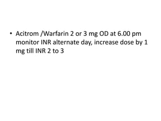 • Acitrom /Warfarin 2 or 3 mg OD at 6.00 pm
monitor INR alternate day, increase dose by 1
mg till INR 2 to 3
 
