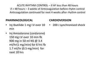 ACUTE RHYTHM CONTROL – if AF less than 48 hours
if > 48 hours – 3 weeks of Anticoagulation before rhytm control
Anticoagulation continued for next 4 weeks after rhythm control
PHARMACOLOGICAL
• Inj Ibutilide 1 mg I.V over 10
min
• Inj Amiodarone (cordarone)
150 mg I.V over 10 min fb
900 mg in 50 ml NS @ 3.4
ml/hr(1 mg/min) for 6 hrs fb
1.7 ml/hr (0.5 mg/min) for
next 18 hrs
CARDIOVERSION
• 200 J synchronised shock
 