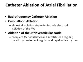 Catheter Ablation of Atrial Fibrillation
• Radiofrequency Catheter Ablation
• Cryoballoon Ablation
– almost all ablation strategies include electrical
isolation of the PVs
• Ablation of the Atrioventricular Node
– complete AV nodal block and substitutes a regular,
paced rhythm for an irregular and rapid native rhythm
 