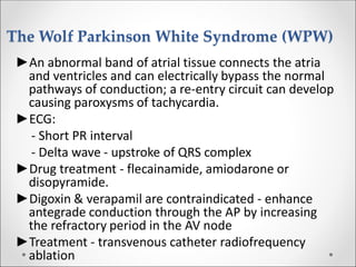The Wolf Parkinson White Syndrome (WPW)
►An abnormal band of atrial tissue connects the atria
and ventricles and can electrically bypass the normal
pathways of conduction; a re-entry circuit can develop
causing paroxysms of tachycardia.
►ECG:
- Short PR interval
- Delta wave - upstroke of QRS complex
►Drug treatment - flecainamide, amiodarone or
disopyramide.
►Digoxin & verapamil are contraindicated - enhance
antegrade conduction through the AP by increasing
the refractory period in the AV node
►Treatment - transvenous catheter radiofrequency
ablation
 
