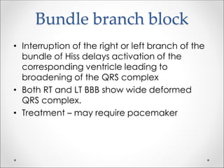 Bundle branch block
• Interruption of the right or left branch of the
bundle of Hiss delays activation of the
corresponding ventricle leading to
broadening of the QRS complex
• Both RT and LT BBB show wide deformed
QRS complex.
• Treatment – may require pacemaker
 