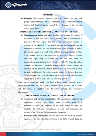 ARRHYTHMIAS
 Concept.- Heart rhythm disorders, which are divided into two main
groups: tachyarrhythmias, that is, arrhythmias due to increased electrical
activity, and bradyarrhythmias, caused by a decrease in the electrical
activity of the heart.
PHYSIOLOGY OF THE ELECTRICAL ACTIVITY OF THE HEART.
 Transmembrane action potential.- Cardiac cells possess the property of
excitability. At rest, the electric cell is polarized, with a concentration of
potassium 30 times higher than that of the extracellular medium. In
response to an electrical or mechanical stimulus, the permeability of the
membrane is modified and the transmembrane action potential is divided
into several phases as a result of the different ion fluxes through it. Phase
0: the sodium channels of the membrane are opened to allow the massive
and very rapid entry of sodium into the cell, with which the
transmembrane potential goes from -90 mV to +30 mV. When the sodium
channels are inactivated, ventricular repolarization is initiated through the
activation of the potassium channels (phases 1 to 3), which slowly return
the ionic equilibrium to the resting potential (phase 4). During a large part
of repolarization, the cell is inexcitable, even in the case of stimuli of great
magnitude; It is the so-called absolute refractory period.
Sinus and atrioventricular nodule cells have a lower resting potential, have a
slower depolarization rate and a lower amplitude action potential. As a cardiac
cell depolarizes, its neighbors are depolarized inducing the conductivity
phenomenon.
METHODS OF STUDY OF CARDIAC ARRHYTHMIAS.
1. Anamnesis and physical examination.- The characteristic symptoms are:
palpitations, syncopes, heart failure, angina or sudden death. It is
important to know the frequency of the pulse during the crisis, the
regularity, the form and circumstances of onset and termination, the
duration of the crisis and the accompanying symptoms
2. Complementary explorations: the one that allows to make the definitive
diagnosis of the type of cardiac arrhythmia is the ECG obtained during the
 