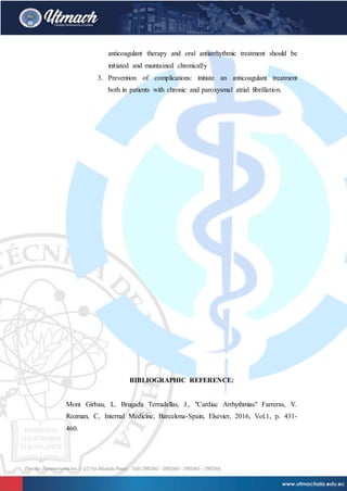 anticoagulant therapy and oral antiarrhythmic treatment should be
initiated and maintained chronically
3. Prevention of complications: initiate an anticoagulant treatment
both in patients with chronic and paroxysmal atrial fibrillation.
BIBLIOGRAPHIC REFERENCE:
Mont Girbau, L. Brugada Terradellas, J., "Cardiac Arrhythmias" Farreras, V.
Rozman, C, Internal Medicine, Barcelona-Spain, Elsevier, 2016, Vol.1, p. 431-
460.
 