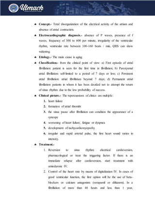  Concept.- Total disorganization of the electrical activity of the atrium and
absence of atrial contraction.
 Electrocardiographic diagnosis.- absence of P waves, presence of f
waves, frequency of 500 to 600 per minute, irregularity of the ventricular
rhythm, ventricular rate between 100-160 beats / min, QRS can show
widening.
 Etiology.- The main cause is aging.
 Classification.- from the clinical point of view: a) First episode of atrial
fibrillation: patient is seen for the first time in fibrillation; b) Paroxysmal
atrial fibrillation: self-limited to a period of 7 days or less; c) Persistent
atrial fibrillation: atrial fibrillation beyond 7 days; d) Permanent atrial
fibrillation: patients in whom it has been decided not to attempt the return
of sinus rhythm due to the low probability of success.
 Clinical picture.- The repercussions of clinics are multiple:
1. heart failure
2. formation of atrial thrombi
3. the sinus pause after fibrillation can condition the appearance of a
syncope
4. worsening of heart failure, fatigue or dyspnea
5. development of tachycardiomyopathy
6. irregular and rapid arterial pulse, the first heart sound varies in
intensity.
 Treatment.-
1. Reversion to sinus rhythm: electrical cardioversion,
pharmacological or treat the triggering factor. If there is an
immediate relapse after cardioversion, start treatment with
amiodarone IV.
2. Control of the heart rate by means of digitalization IV. In cases of
good ventricular function, the first option will be the use of beta-
blockers or calcium antagonists (verapamil or diltiazem). In a
fibrillation of more than 48 hours and less than 1 year,
 