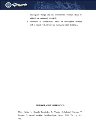 anticoagulant therapy and oral antiarrhythmic treatment should be
initiated and maintained chronically
3. Prevention of complications: initiate an anticoagulant treatment
both in patients with chronic and paroxysmal atrial fibrillation.
BIBLIOGRAPHIC REFERENCE:
Mont Girbau, L. Brugada Terradellas, J., "Cardiac Arrhythmias" Farreras, V.
Rozman, C, Internal Medicine, Barcelona-Spain, Elsevier, 2016, Vol.1, p. 431-
460.
 