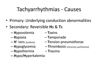 Tachyarrhythmias - Causes
• Primary: Underlying conduction abnormalities
• Secondary: Reversible Hs & Ts
– Hypovolemia – Toxins
– Hypoxia – Tamponade
– H+ ions (acidosis) – Tension pneumothorax
– Hypoglycemia – Thrombosis (coronary, pulmonary)
– Hypothermia – Trauma
– Hypo/Hyperkalemia
 
