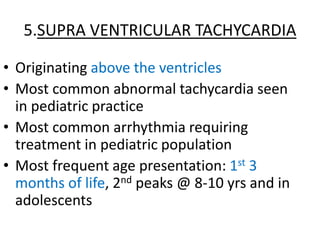 5.SUPRA VENTRICULAR TACHYCARDIA
• Originating above the ventricles
• Most common abnormal tachycardia seen
in pediatric practice
• Most common arrhythmia requiring
treatment in pediatric population
• Most frequent age presentation: 1st 3
months of life, 2nd peaks @ 8-10 yrs and in
adolescents
 