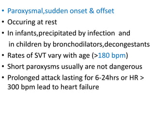 • Paroxysmal,sudden onset & offset
• Occuring at rest
• In infants,precipitated by infection and
in children by bronchodilators,decongestants
• Rates of SVT vary with age (>180 bpm)
• Short paroxysms usually are not dangerous
• Prolonged attack lasting for 6-24hrs or HR >
300 bpm lead to heart failure
 