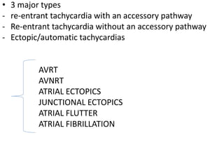 • 3 major types
- re-entrant tachycardia with an accessory pathway
- Re-entrant tachycardia without an accessory pathway
- Ectopic/automatic tachycardias
AVRT
AVNRT
ATRIAL ECTOPICS
JUNCTIONAL ECTOPICS
ATRIAL FLUTTER
ATRIAL FIBRILLATION
 