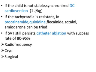 • If the child is not stable,synchronized DC
cardioversion (1 J/kg)
• If the tachycardia is resistant, iv
procainamide,quinidine,flecainide,sotalol,
amiodarone can be tried
• If SVT still persists,catheter ablation with success
rate of 80-95%
Radiofrequency
Cryo
Surgical
 