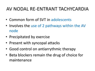 AV NODAL RE-ENTRANT TACHYCARDIA
• Common form of SVT in adolescents
• Involves the use of 2 pathways within the AV
node
• Precipitated by exercise
• Present with syncopal attacks
• Good control on antiarrythmic therapy
• Beta blockers remain the drug of choice for
maintenance
 