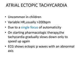 ATRIAL ECTOPIC TACHYCARDIA
• Uncommon in children
• Variable HR,usually >200bpm
• Due to a single focus of automaticity
• On starting pharmacologic therapy,the
tachycardia gradually slows down only to
speed up again
• ECG shows ectopic p waves with an abnormal
axis
 