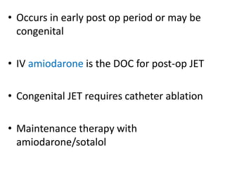 • Occurs in early post op period or may be
congenital
• IV amiodarone is the DOC for post-op JET
• Congenital JET requires catheter ablation
• Maintenance therapy with
amiodarone/sotalol
 